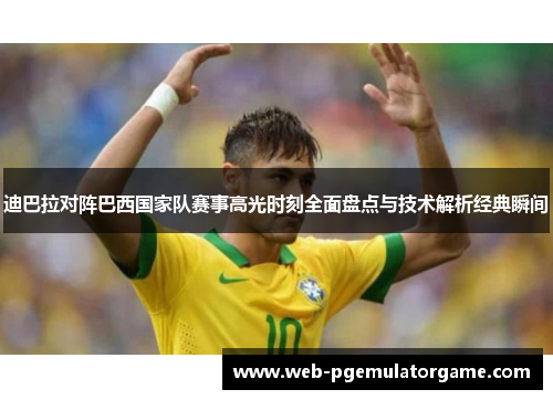 迪巴拉对阵巴西国家队赛事高光时刻全面盘点与技术解析经典瞬间