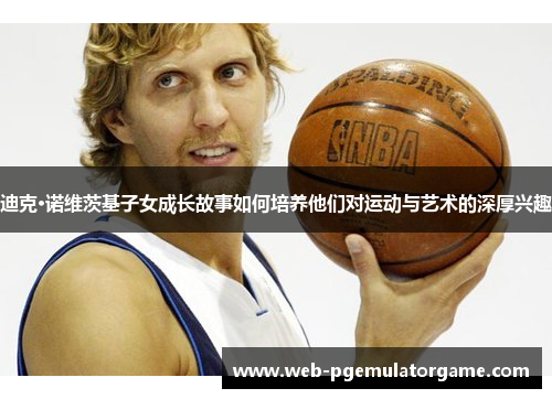 迪克·诺维茨基子女成长故事如何培养他们对运动与艺术的深厚兴趣